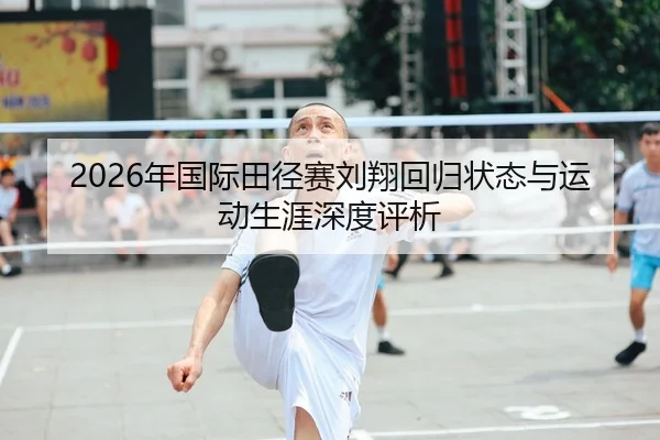 2026年国际田径赛刘翔回归状态与运动生涯深度评析