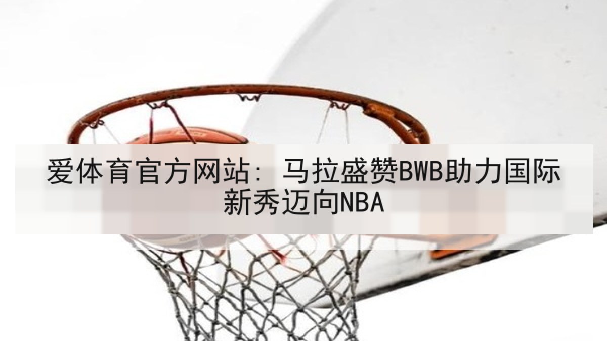爱体育官方网站: 马拉盛赞BWB助力国际新秀迈向NBA