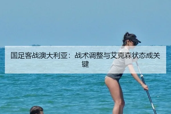 国足客战澳大利亚：战术调整与艾克森状态成关键